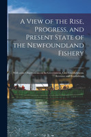 A View of the Rise, Progress, and Present State of the Newfoundland Fishery [microform]