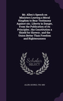 Mr. Allen's Speech on Ministers Leaving a Moral Kingdom to Bear Testimony Against sin ; Liberty in Danger, From the Publication of its Principles ; the Constitution a Shield for Slavery ; and the Union Better Than Freedom and Righteousness