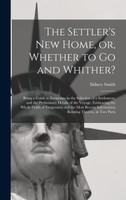The Settler's New Home, or, Whether to Go and Whither? [microform]