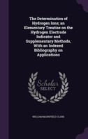The Determination of Hydrogen Ions; an Elementary Treatise on the Hydrogen Electrode Indicator and Supplementary Methods, With an Indexed Bibliography on Applications