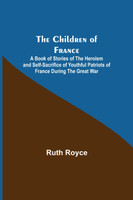 The Children of France; A Book of Stories of the Heroism and Self-sacrifice of Youthful Patriots of France During the Great War