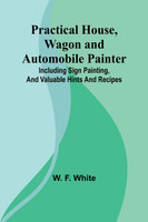 Practical House, Wagon and Automobile Painter; Including sign painting, and valuable hints and recipes