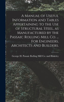 A Manual of Useful Information and Tables Appertaining to the use of Structural Steel, as Manufactured by the Passaic Rolling Mill Co. ... For Engineers, Architects and Builders.