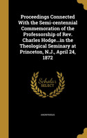 Proceedings Connected With the Semi-centennial Commemoration of the Professorship of Rev. Charles Hodge...in the Theological Seminary at Princeton, N.J., April 24, 1872