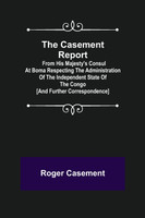 The Casement Report; from His Majesty's Consul at Boma Respecting the Administration of the Independent State of the Congo [and Further Correspondence]