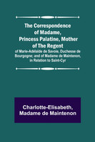 The Correspondence of Madame, Princess Palatine, Mother of the Regent; of Marie-Adélaïde de Savoie, Duchesse de Bourgogne; and of Madame de Maintenon, in Relation to Saint-Cyr