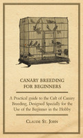 Canary Breeding for Beginners - A Practical Guide to the Cult of Canary Breeding, Designed Specially for the Use of the Beginner in the Hobby.