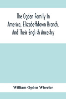 The Ogden Family In America, Elizabethtown Branch, And Their English Ancestry; John Ogden, The Pilgrim, And His Descendants, 1640-1906