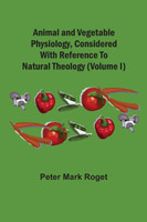 Animal And Vegetable Physiology, Considered With Reference To Natural Theology (Volume I)