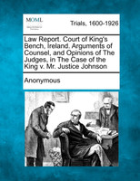 Law Report. Court of King's Bench, Ireland. Arguments of Counsel, and Opinions of the Judges, in the Case of the King V. Mr. Justice Johnson