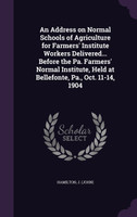 An Address on Normal Schools of Agriculture for Farmers' Institute Workers Delivered... Before the Pa. Farmers' Normal Institute, Held at Bellefonte, Pa., Oct. 11-14, 1904
