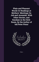 Plain and Pleasant Words Or Readings at Mothers' Meetings On Job and Jeremiah, With Other Stories, and Sundays in the Sick-Room. by the Author of 'old Peter Pious'