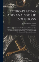 Electro-plating And Analysis Of Solutions; A Manual Of Information And Instruction Written For The Benefit Of The Electro-plater And Those Interested In The Art Of Electro-plating Who Wish To Know Something Of The Chemistry Of Electrolytic Processes