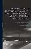 Scientific Dress Cutting and Making, "The Harriet A. Brown System," Simplified and Improved; Directions for its Use