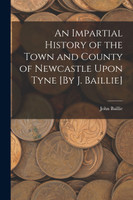 An Impartial History of the Town and County of Newcastle Upon Tyne [By J. Baillie]