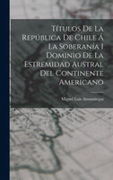 Títulos De La República De Chile Á La Soberanía I Dominio De La Estremidad Austral Del Continente Americano