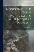 Monographie De L'église Paroissiale De Saint Jacques À Tournay... by Louis Cloquet (Paperback)