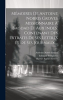 Mémoires De Antoine Norris Groves Missionnaire À Bagdad Et Aux Indes, Contenant Des Extraits De Ses Lettres Et De Ses Journaux,...