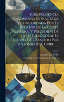 Jurisprudencia Colombiana Extractada Y Concordada Por El Relator De La Corte Suprema, Y Precedida De Un Estudio Sobre El Recurso De Casación Por ... Antonio José Uribe ......
