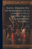 Raoul, Premier Duc De Normandie Ou La Conquête De La Neustrie Par Les Scandinaves, Volume 1...