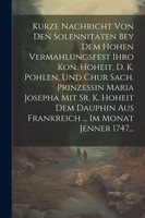Kurze Nachricht Von Den Solennitaten Bey Dem Hohen Vermahlungsfest Ihro Kon. Hoheit, D. K. Pohlen, Und Chur Sach. Prinzessin Maria Josepha Mit Sr. K. Hoheit Dem Dauphin Aus Frankreich ... Im Monat Jenner 1747...