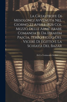 La Catastrofe Di Mesolongi Avvenuta Nel Giorno 22 Aprile 1826 Col Mezzo Delle Arme Arabe Comandate Da Ibrahim Pascia, Terzo Figlio Del Vicerè Di Egitto E La Schiava Del Bazár