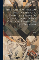 The Right Hon. William Ewart Gladstone, From Judy's Point Of View, As Shown In Her Cartoons During The Last Ten Years