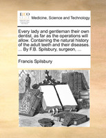 Every lady and gentleman their own dentist, as far as the operations will allow. Containing the natural history of the adult teeth and their diseases. ... By F.B. Spilsbury, surgeon, ...