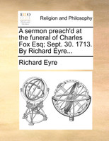 A sermon preach'd at the funeral of Charles Fox Esq; Sept. 30. 1713. By Richard Eyre...