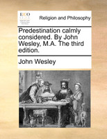 Predestination calmly considered. By John Wesley, M.A. The third edition.