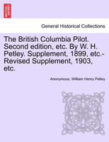 The British Columbia Pilot. Second edition, etc. By W. H. Petley. Supplement, 1899, etc.-Revised Supplement, 1903, etc.