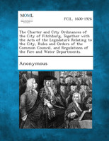 The Charter and City Ordinances of the City of Fitchburg, Together with the Acts of the Legislature Relating to the City, Rules and Orders of the Comm