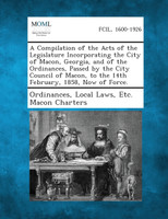 A   Compilation of the Acts of the Legislature Incorporating the City of Macon, Georgia, and of the Ordinances, Passed by the City Council of Macon, t