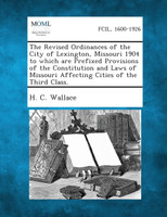 The Revised Ordinances of the City of Lexington, Missouri 1904 to Which Are Prefixed Provisions of the Constitution and Laws of Missouri Affecting Cit