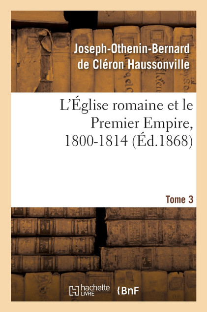 L'Église romaine et le Premier Empire, 1800-1814. T. 3 L'Église romaine et le Premier Empire, 1800-1814. T. 3