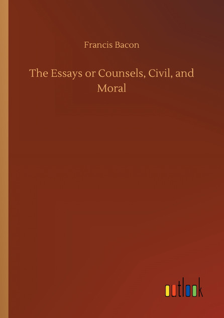 The Essays or Counsels, Civil, and Moral The Essays or Counsels, Civil, and Moral