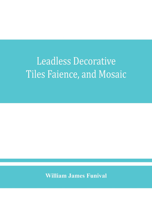 Leadless decorative tiles, faience, and mosaic, comprising notes and excerpts on the history, materials, manufacture & use of ornamental flooring tiles, ceramic mosaic, and decorative tiles and faience with Complete series of recipes for Tile-Bodies Leadless decorative tiles, faience, and mosaic, comprising notes and excerpts on the history, materials, manufacture & use of ornamental flooring tiles, ceramic mosaic, and decorative tiles and faience with Complete series of recipes for Tile-Bodies