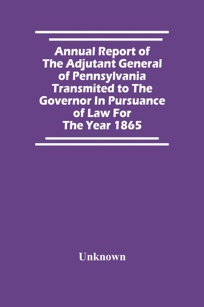 Annual Report Of The Adjutant General Of Pennsylvania Transmited To The Governor In Pursuance Of Law For The Year 1865 Annual Report Of The Adjutant General Of Pennsylvania Transmited To The Governor In Pursuance Of Law For The Year 1865