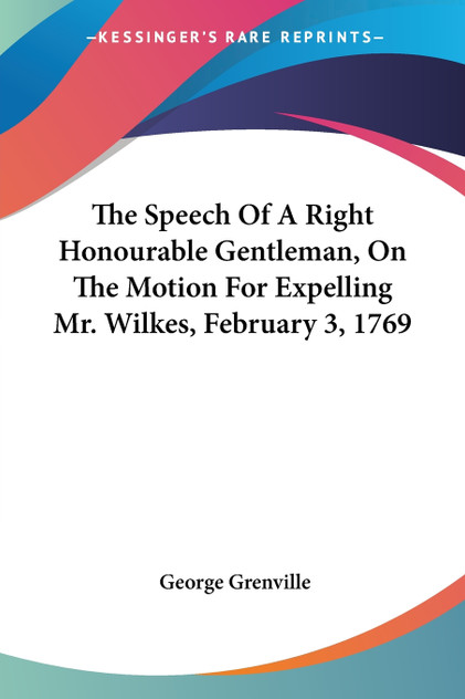 The Speech Of A Right Honourable Gentleman, On The Motion For Expelling Mr. Wilkes, February 3, 1769 The Speech Of A Right Honourable Gentleman, On The Motion For Expelling Mr. Wilkes, February 3, 1769