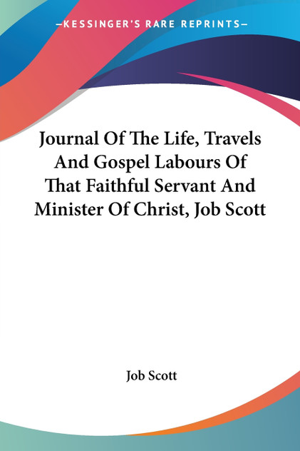 Journal Of The Life, Travels And Gospel Labours Of That Faithful Servant And Minister Of Christ, Job Scott Journal Of The Life, Travels And Gospel Labours Of That Faithful Servant And Minister Of Christ, Job Scott