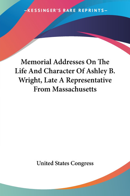 Memorial Addresses On The Life And Character Of Ashley B. Wright, Late A Representative From Massachusetts Memorial Addresses On The Life And Character Of Ashley B. Wright, Late A Representative From Massachusetts