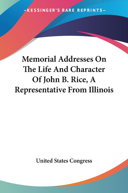 Memorial Addresses On The Life And Character Of John B. Rice, A Representative From Illinois Memorial Addresses On The Life And Character Of John B. Rice, A Representative From Illinois