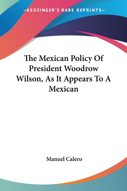 The Mexican Policy Of President Woodrow Wilson, As It Appears To A Mexican The Mexican Policy Of President Woodrow Wilson, As It Appears To A Mexican