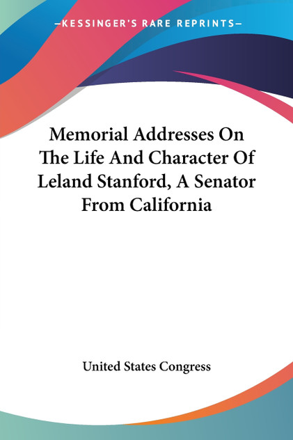 Memorial Addresses On The Life And Character Of Leland Stanford, A Senator From California Memorial Addresses On The Life And Character Of Leland Stanford, A Senator From California