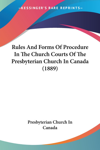Rules And Forms Of Procedure In The Church Courts Of The Presbyterian Church In Canada (1889)