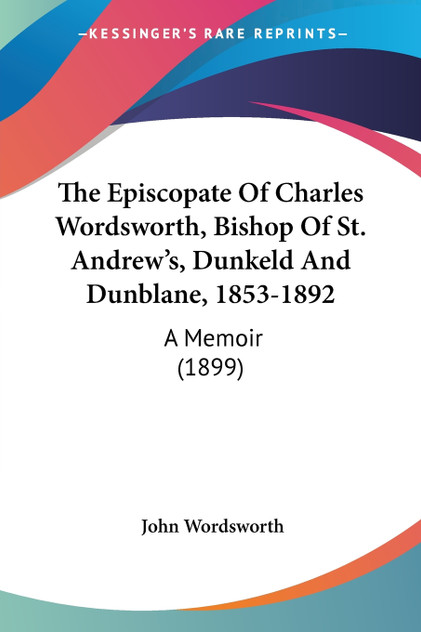 The Episcopate Of Charles Wordsworth, Bishop Of St. Andrew's, Dunkeld And Dunblane, 1853-1892 The Episcopate Of Charles Wordsworth, Bishop Of St. Andrew's, Dunkeld And Dunblane, 1853-1892
