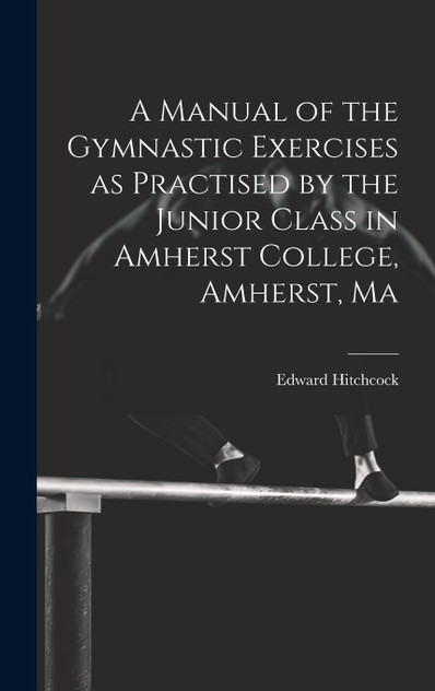 A Manual of the Gymnastic Exercises as Practised by the Junior Class in Amherst College, Amherst, Ma A Manual of the Gymnastic Exercises as Practised by the Junior Class in Amherst College, Amherst, Ma