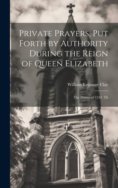 Private Prayers, put Forth by Authority During the Reign of Queen Elizabeth Private Prayers, put Forth by Authority During the Reign of Queen Elizabeth