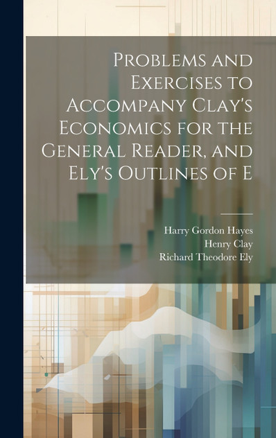 Problems and Exercises to Accompany Clay's Economics for the General Reader, and Ely's Outlines of E Problems and Exercises to Accompany Clay's Economics for the General Reader, and Ely's Outlines of E