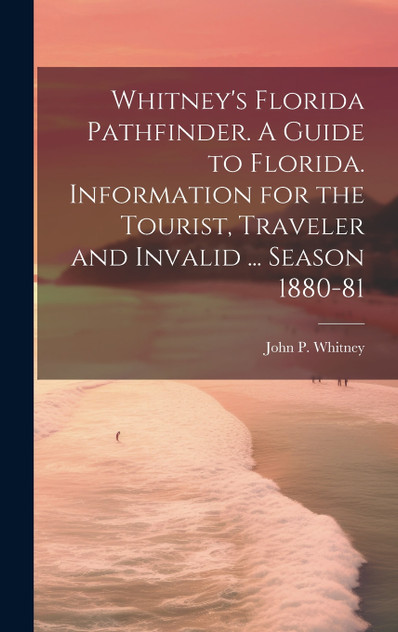 Whitney's Florida Pathfinder. A Guide to Florida. Information for the Tourist, Traveler and Invalid ... Season 1880-81 Whitney's Florida Pathfinder. A Guide to Florida. Information for the Tourist, Traveler and Invalid ... Season 1880-81